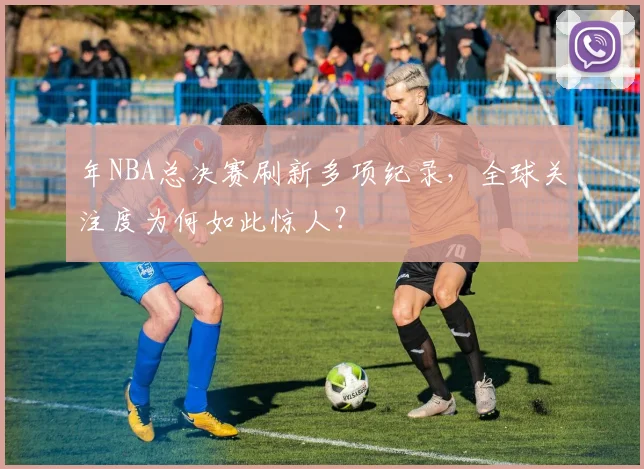 年NBA总决赛刷新多项纪录,全球关注度为何如此惊人?