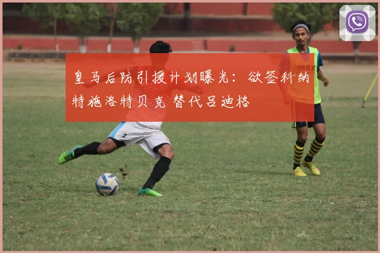 皇马后防引援计划曝光：欲签科纳特施洛特贝克 替代吕迪格