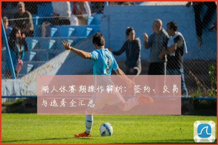 湖人休赛期操作解析:签约、交易与选秀全汇总