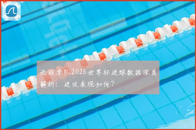 西班牙队2026世界杯进球数据深度解析:进攻表现如何?