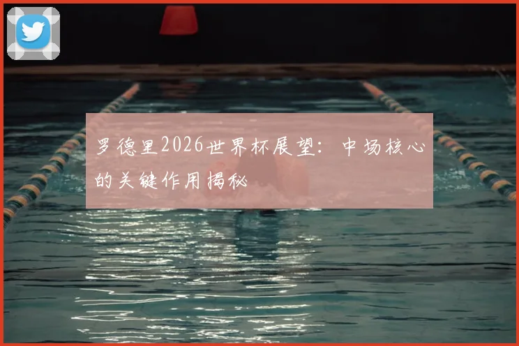 罗德里2026世界杯展望:中场核心的关键作用揭秘