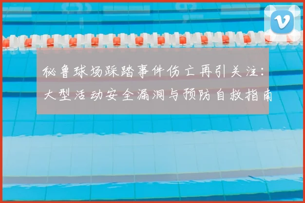 秘鲁球场踩踏事件伤亡再引关注:大型活动安全漏洞与预防自救指南