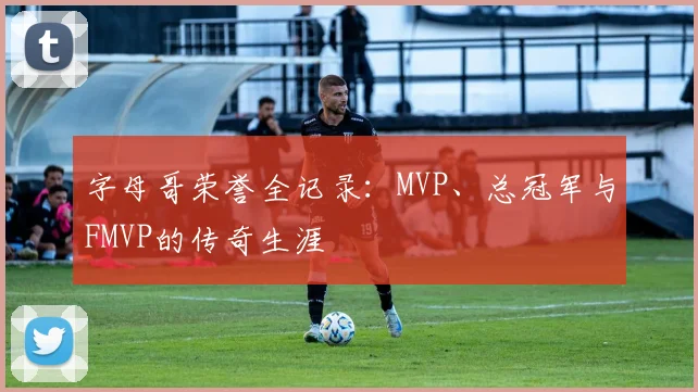 字母哥荣誉全记录:MVP、总冠军与FMVP的传奇生涯