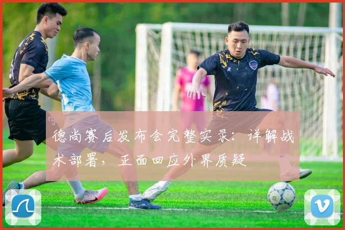 德尚赛后发布会完整实录:详解战术部署,正面回应外界质疑