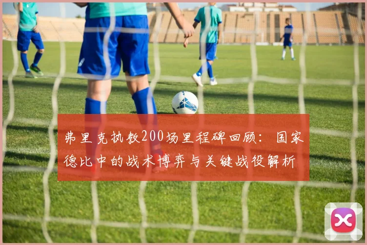 弗里克执教200场里程碑回顾:国家德比中的战术博弈与关键战役解析