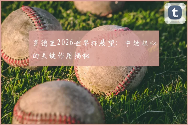 罗德里2026世界杯展望:中场核心的关键作用揭秘
