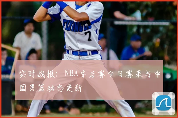 实时战报:NBA季后赛今日赛果与中国男篮动态更新