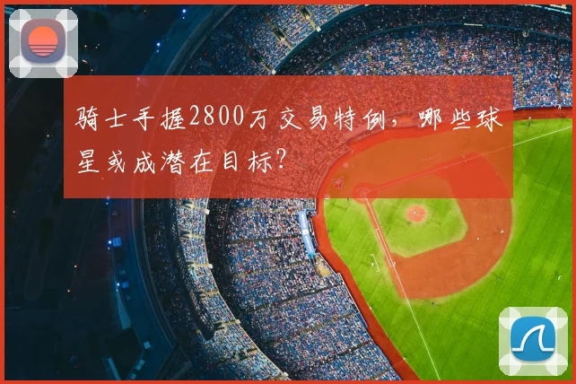 骑士手握2800万交易特例,哪些球星或成潜在目标?