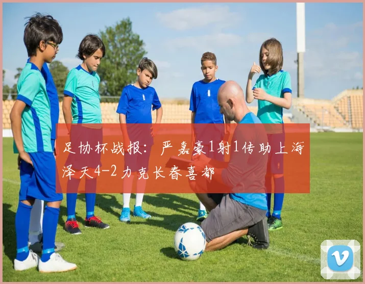 足协杯战报:严嘉豪1射1传助上海泽天4-2力克长春喜都
