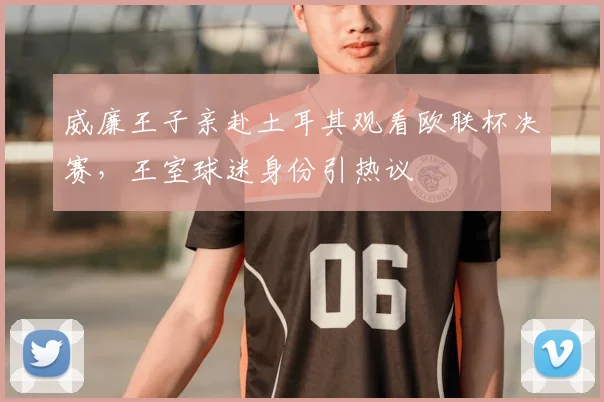 威廉王子亲赴土耳其观看欧联杯决赛,王室球迷身份引热议