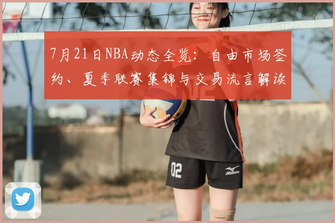 7月21日NBA动态全览:自由市场签约、夏季联赛集锦与交易流言解读