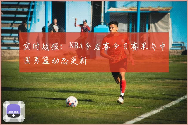 实时战报:NBA季后赛今日赛果与中国男篮动态更新
