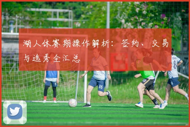 湖人休赛期操作解析:签约、交易与选秀全汇总